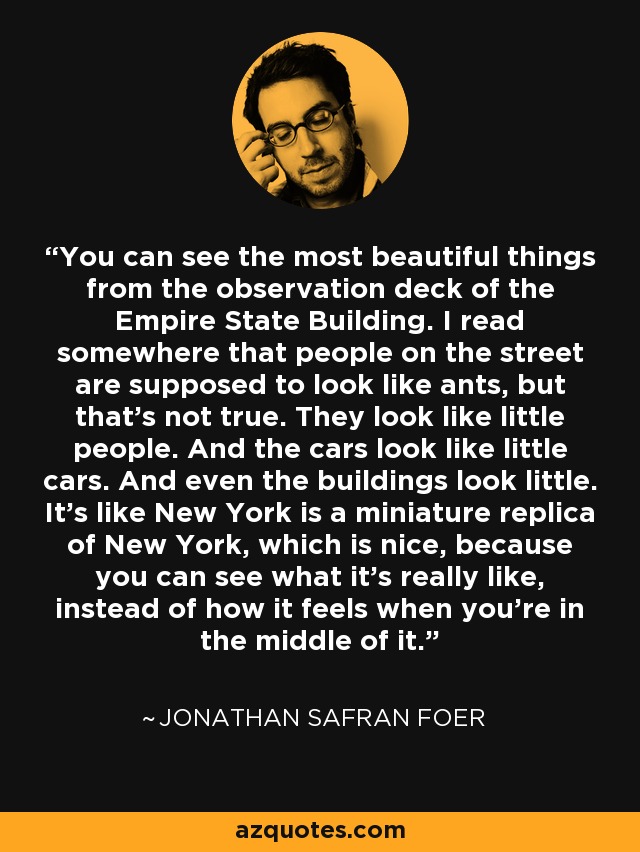 You can see the most beautiful things from the observation deck of the Empire State Building. I read somewhere that people on the street are supposed to look like ants, but that's not true. They look like little people. And the cars look like little cars. And even the buildings look little. It's like New York is a miniature replica of New York, which is nice, because you can see what it's really like, instead of how it feels when you're in the middle of it. - Jonathan Safran Foer