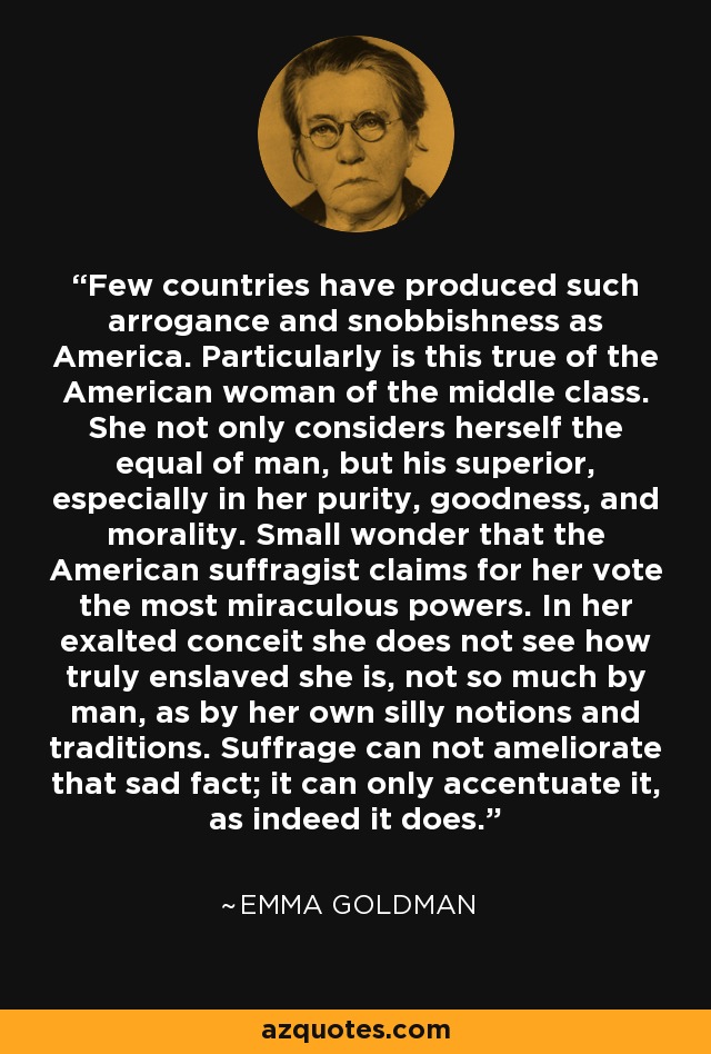 Pocos países han producido tanta arrogancia y esnobismo como Estados Unidos. Esto es particularmente cierto en el caso de la mujer americana de clase media. No sólo se considera igual al hombre, sino superior, especialmente en pureza, bondad y moralidad. No es de extrañar que la sufragista americana reclame para su voto los poderes más milagrosos. En su exaltada presunción no ve cuán verdaderamente esclavizada está, no tanto por el hombre como por sus propias nociones y tradiciones tontas. El sufragio no puede mejorar ese triste hecho; sólo puede acentuarlo, como de hecho lo hace. - Emma Goldman