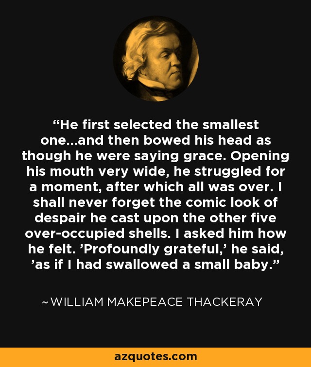 He first selected the smallest one...and then bowed his head as though he were saying grace. Opening his mouth very wide, he struggled for a moment, after which all was over. I shall never forget the comic look of despair he cast upon the other five over-occupied shells. I asked him how he felt. 'Profoundly grateful,' he said, 'as if I had swallowed a small baby.' - William Makepeace Thackeray