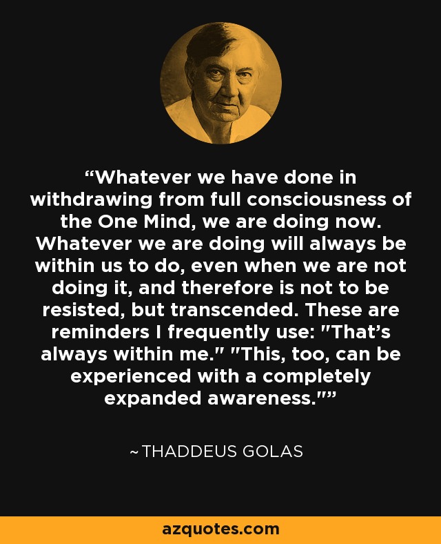Whatever we have done in withdrawing from full consciousness of the One Mind, we are doing now. Whatever we are doing will always be within us to do, even when we are not doing it, and therefore is not to be resisted, but transcended. These are reminders I frequently use: 