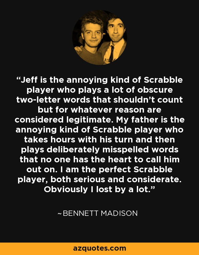 Jeff is the annoying kind of Scrabble player who plays a lot of obscure two-letter words that shouldn't count but for whatever reason are considered legitimate. My father is the annoying kind of Scrabble player who takes hours with his turn and then plays deliberately misspelled words that no one has the heart to call him out on. I am the perfect Scrabble player, both serious and considerate. Obviously I lost by a lot. - Bennett Madison