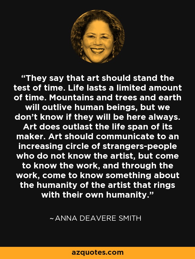 They say that art should stand the test of time. Life lasts a limited amount of time. Mountains and trees and earth will outlive human beings, but we don't know if they will be here always. Art does outlast the life span of its maker. Art should communicate to an increasing circle of strangers-people who do not know the artist, but come to know the work, and through the work, come to know something about the humanity of the artist that rings with their own humanity. - Anna Deavere Smith