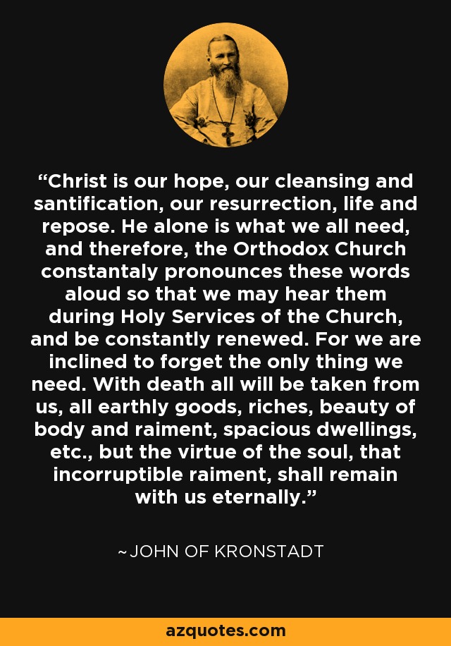 Christ is our hope, our cleansing and santification, our resurrection, life and repose. He alone is what we all need, and therefore, the Orthodox Church constantaly pronounces these words aloud so that we may hear them during Holy Services of the Church, and be constantly renewed. For we are inclined to forget the only thing we need. With death all will be taken from us, all earthly goods, riches, beauty of body and raiment, spacious dwellings, etc., but the virtue of the soul, that incorruptible raiment, shall remain with us eternally. - John of Kronstadt