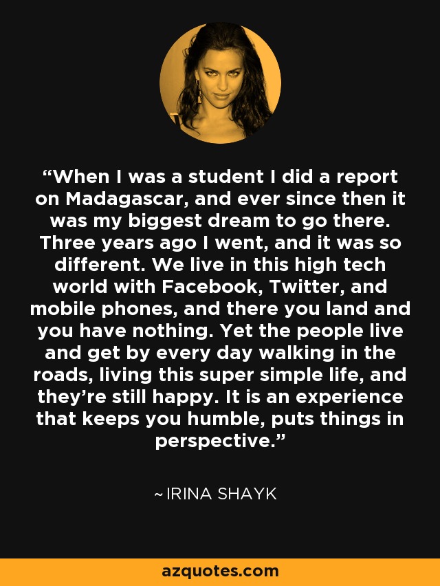 When I was a student I did a report on Madagascar, and ever since then it was my biggest dream to go there. Three years ago I went, and it was so different. We live in this high tech world with Facebook, Twitter, and mobile phones, and there you land and you have nothing. Yet the people live and get by every day walking in the roads, living this super simple life, and they're still happy. It is an experience that keeps you humble, puts things in perspective. - Irina Shayk