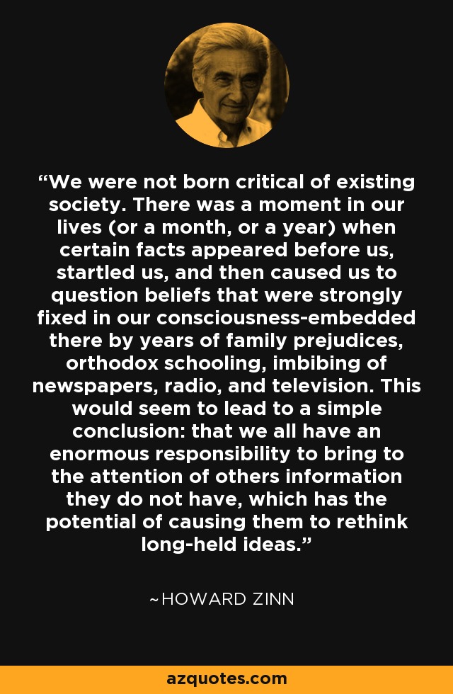 We were not born critical of existing society. There was a moment in our lives (or a month, or a year) when certain facts appeared before us, startled us, and then caused us to question beliefs that were strongly fixed in our consciousness-embedded there by years of family prejudices, orthodox schooling, imbibing of newspapers, radio, and television. This would seem to lead to a simple conclusion: that we all have an enormous responsibility to bring to the attention of others information they do not have, which has the potential of causing them to rethink long-held ideas. - Howard Zinn