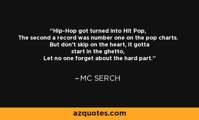 Hip-Hop got turned into Hit Pop, The second a record was number one on the pop charts. But don't skip on the heart, it gotta start in the ghetto, Let no one forget about the hard part. - MC Serch