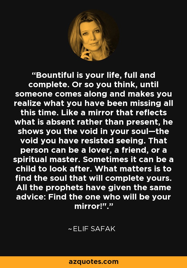 Bountiful is your life, full and complete. Or so you think, until someone comes along and makes you realize what you have been missing all this time. Like a mirror that reflects what is absent rather than present, he shows you the void in your soul—the void you have resisted seeing. That person can be a lover, a friend, or a spiritual master. Sometimes it can be a child to look after. What matters is to find the soul that will complete yours. All the prophets have given the same advice: Find the one who will be your mirror!