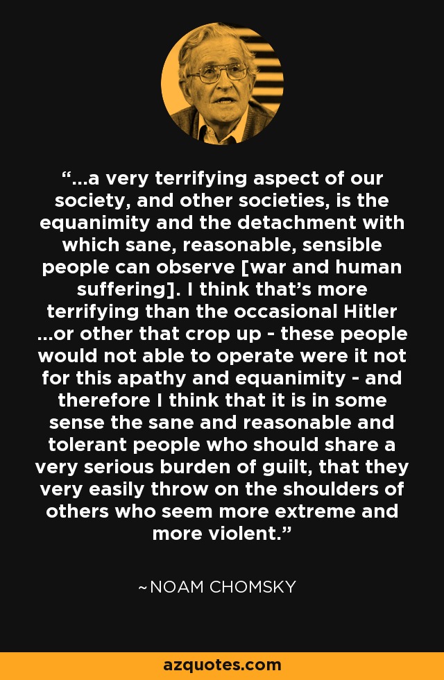 ...a very terrifying aspect of our society, and other societies, is the equanimity and the detachment with which sane, reasonable, sensible people can observe [war and human suffering]. I think that's more terrifying than the occasional Hitler ...or other that crop up - these people would not able to operate were it not for this apathy and equanimity - and therefore I think that it is in some sense the sane and reasonable and tolerant people who should share a very serious burden of guilt, that they very easily throw on the shoulders of others who seem more extreme and more violent. - Noam Chomsky