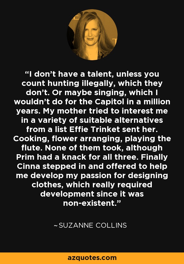 I don't have a talent, unless you count hunting illegally, which they don't. Or maybe singing, which I wouldn't do for the Capitol in a million years. My mother tried to interest me in a variety of suitable alternatives from a list Effie Trinket sent her. Cooking, flower arranging, playing the flute. None of them took, although Prim had a knack for all three. Finally Cinna stepped in and offered to help me develop my passion for designing clothes, which really required development since it was non-existent. - Suzanne Collins