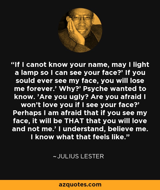 If I canot know your name, may I light a lamp so I can see your face?' If you sould ever see my face, you will lose me forever.' Why?' Psyche wanted to know. 'Are you ugly? Are you afraid I won't love you if I see your face?' Perhaps I am afraid that if you see my face, it will be THAT that you will love and not me.' I understand, believe me. I know what that feels like. - Julius Lester