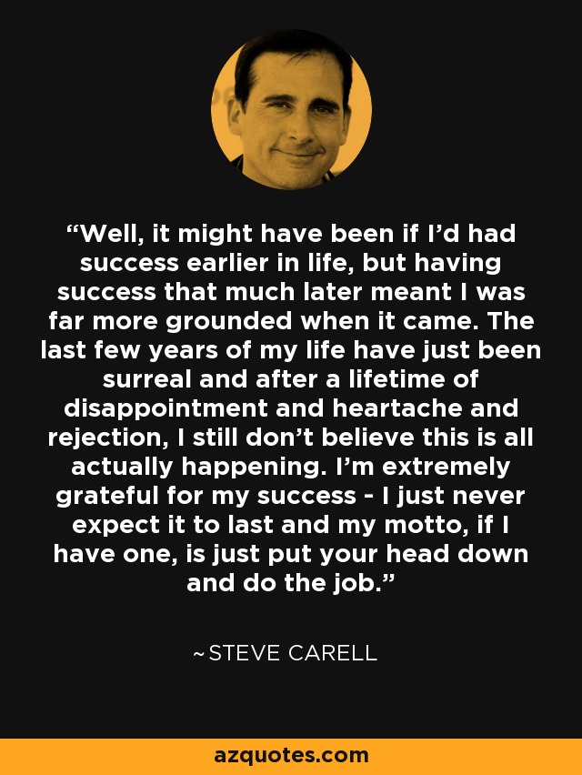 Well, it might have been if I'd had success earlier in life, but having success that much later meant I was far more grounded when it came. The last few years of my life have just been surreal and after a lifetime of disappointment and heartache and rejection, I still don't believe this is all actually happening. I'm extremely grateful for my success - I just never expect it to last and my motto, if I have one, is just put your head down and do the job. - Steve Carell