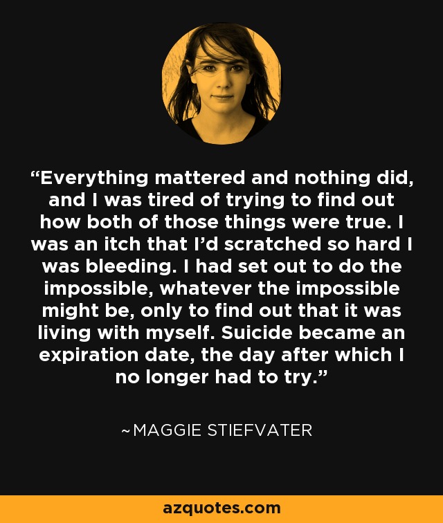 Everything mattered and nothing did, and I was tired of trying to find out how both of those things were true. I was an itch that I'd scratched so hard I was bleeding. I had set out to do the impossible, whatever the impossible might be, only to find out that it was living with myself. Suicide became an expiration date, the day after which I no longer had to try. - Maggie Stiefvater