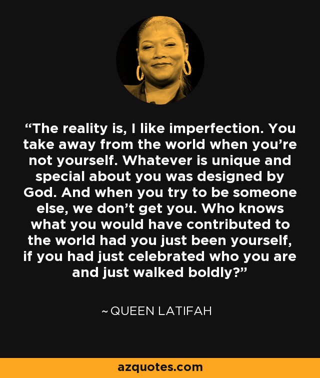 The reality is, I like imperfection. You take away from the world when you're not yourself. Whatever is unique and special about you was designed by God. And when you try to be someone else, we don't get you. Who knows what you would have contributed to the world had you just been yourself, if you had just celebrated who you are and just walked boldly? - Queen Latifah