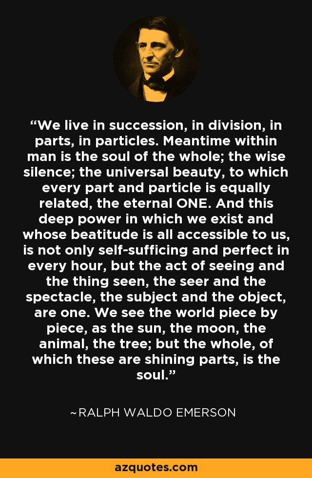 We live in succession, in division, in parts, in particles. Meantime within man is the soul of the whole; the wise silence; the universal beauty, to which every part and particle is equally related, the eternal ONE. And this deep power in which we exist and whose beatitude is all accessible to us, is not only self-sufficing and perfect in every hour, but the act of seeing and the thing seen, the seer and the spectacle, the subject and the object, are one. We see the world piece by piece, as the sun, the moon, the animal, the tree; but the whole, of which these are shining parts, is the soul. - Ralph Waldo Emerson