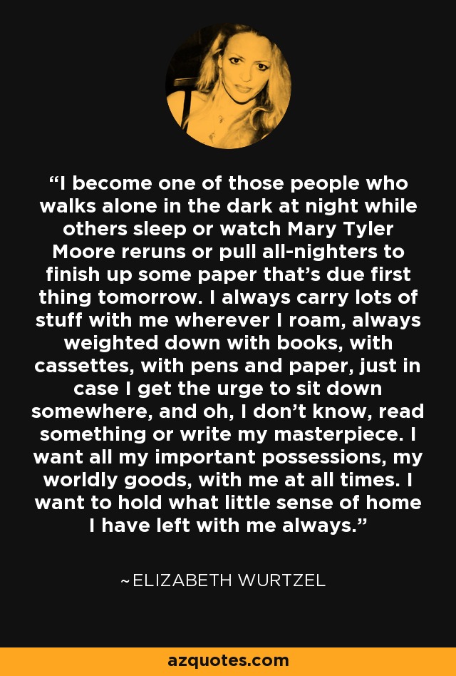 I become one of those people who walks alone in the dark at night while others sleep or watch Mary Tyler Moore reruns or pull all-nighters to finish up some paper that's due first thing tomorrow. I always carry lots of stuff with me wherever I roam, always weighted down with books, with cassettes, with pens and paper, just in case I get the urge to sit down somewhere, and oh, I don't know, read something or write my masterpiece. I want all my important possessions, my worldly goods, with me at all times. I want to hold what little sense of home I have left with me always. - Elizabeth Wurtzel