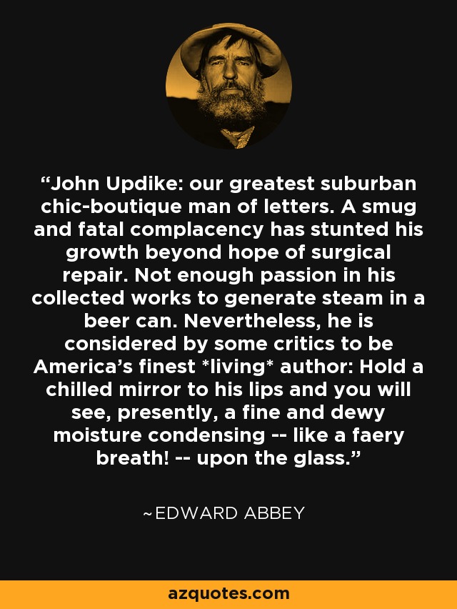 John Updike: our greatest suburban chic-boutique man of letters. A smug and fatal complacency has stunted his growth beyond hope of surgical repair. Not enough passion in his collected works to generate steam in a beer can. Nevertheless, he is considered by some critics to be America's finest *living* author: Hold a chilled mirror to his lips and you will see, presently, a fine and dewy moisture condensing -- like a faery breath! -- upon the glass. - Edward Abbey