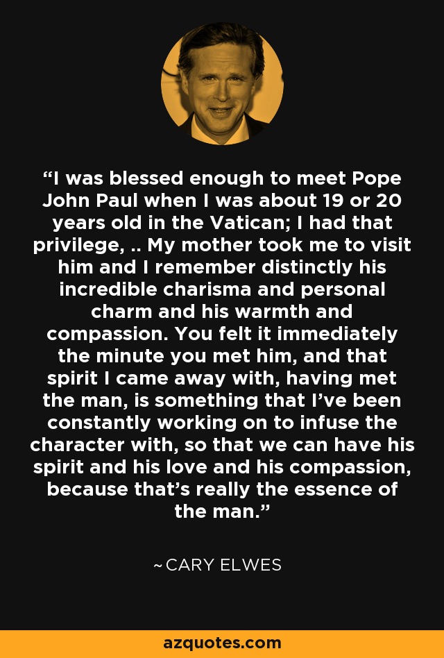 I was blessed enough to meet Pope John Paul when I was about 19 or 20 years old in the Vatican; I had that privilege, .. My mother took me to visit him and I remember distinctly his incredible charisma and personal charm and his warmth and compassion. You felt it immediately the minute you met him, and that spirit I came away with, having met the man, is something that I've been constantly working on to infuse the character with, so that we can have his spirit and his love and his compassion, because that's really the essence of the man. - Cary Elwes