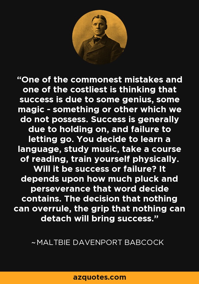 One of the commonest mistakes and one of the costliest is thinking that success is due to some genius, some magic - something or other which we do not possess. Success is generally due to holding on, and failure to letting go. You decide to learn a language, study music, take a course of reading, train yourself physically. Will it be success or failure? It depends upon how much pluck and perseverance that word decide contains. The decision that nothing can overrule, the grip that nothing can detach will bring success. - Maltbie Davenport Babcock