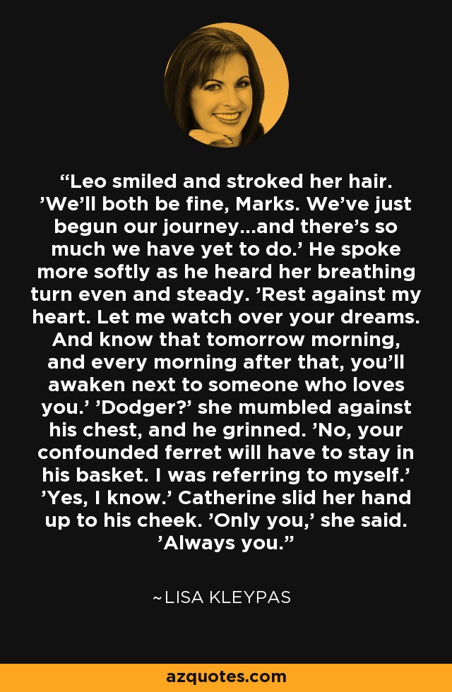 Leo smiled and stroked her hair. 'We'll both be fine, Marks. We've just begun our journey...and there's so much we have yet to do.' He spoke more softly as he heard her breathing turn even and steady. 'Rest against my heart. Let me watch over your dreams. And know that tomorrow morning, and every morning after that, you'll awaken next to someone who loves you.' 'Dodger?' she mumbled against his chest, and he grinned. 'No, your confounded ferret will have to stay in his basket. I was referring to myself.' 'Yes, I know.' Catherine slid her hand up to his cheek. 'Only you,' she said. 'Always you. - Lisa Kleypas