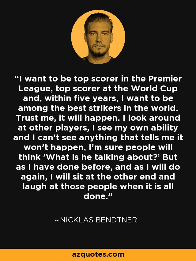 I want to be top scorer in the Premier League, top scorer at the World Cup and, within five years, I want to be among the best strikers in the world. Trust me, it will happen. I look around at other players, I see my own ability and I can't see anything that tells me it won't happen, I'm sure people will think 'What is he talking about?' But as I have done before, and as I will do again, I will sit at the other end and laugh at those people when it is all done. - Nicklas Bendtner