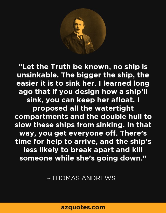 Let the Truth be known, no ship is unsinkable. The bigger the ship, the easier it is to sink her. I learned long ago that if you design how a ship'll sink, you can keep her afloat. I proposed all the watertight compartments and the double hull to slow these ships from sinking. In that way, you get everyone off. There's time for help to arrive, and the ship's less likely to break apart and kill someone while she's going down. - Thomas Andrews