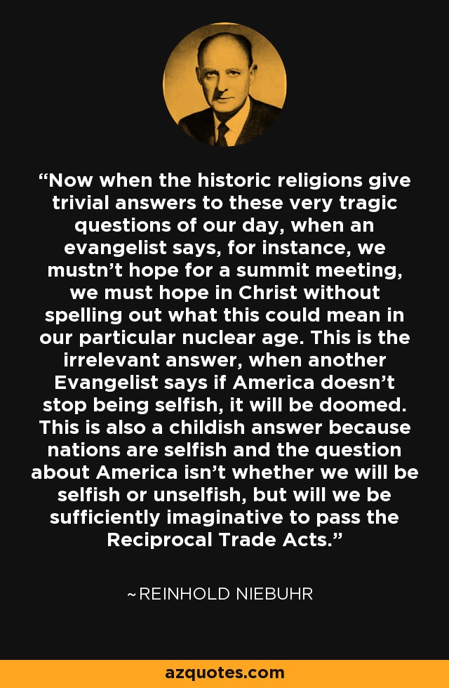 Now when the historic religions give trivial answers to these very tragic questions of our day, when an evangelist says, for instance, we mustn't hope for a summit meeting, we must hope in Christ without spelling out what this could mean in our particular nuclear age. This is the irrelevant answer, when another Evangelist says if America doesn't stop being selfish, it will be doomed. This is also a childish answer because nations are selfish and the question about America isn't whether we will be selfish or unselfish, but will we be sufficiently imaginative to pass the Reciprocal Trade Acts. - Reinhold Niebuhr