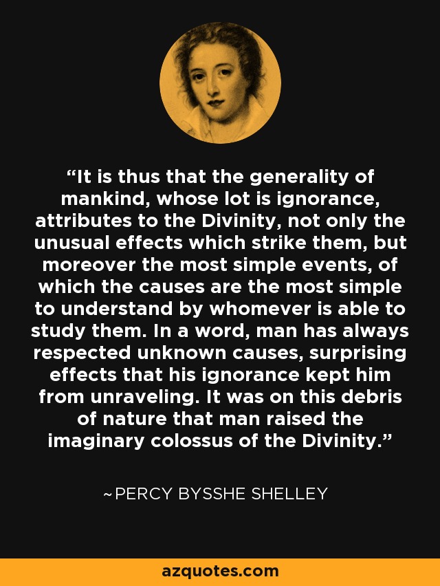 It is thus that the generality of mankind, whose lot is ignorance, attributes to the Divinity, not only the unusual effects which strike them, but moreover the most simple events, of which the causes are the most simple to understand by whomever is able to study them. In a word, man has always respected unknown causes, surprising effects that his ignorance kept him from unraveling. It was on this debris of nature that man raised the imaginary colossus of the Divinity. - Percy Bysshe Shelley