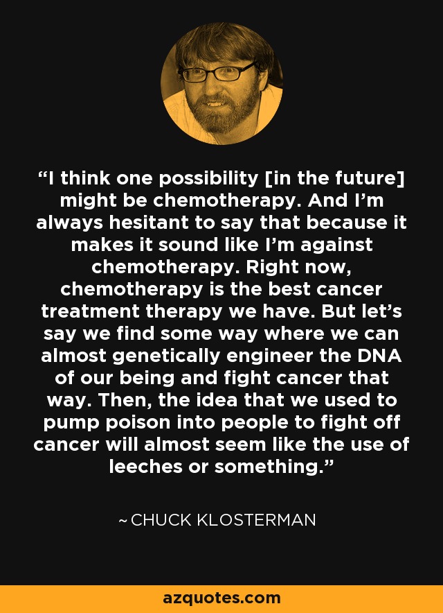 I think one possibility [in the future] might be chemotherapy. And I'm always hesitant to say that because it makes it sound like I'm against chemotherapy. Right now, chemotherapy is the best cancer treatment therapy we have. But let's say we find some way where we can almost genetically engineer the DNA of our being and fight cancer that way. Then, the idea that we used to pump poison into people to fight off cancer will almost seem like the use of leeches or something. - Chuck Klosterman