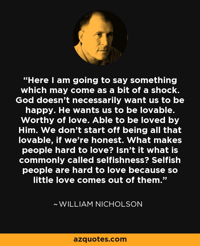 Here I am going to say something which may come as a bit of a shock. God doesn't necessarily want us to be happy. He wants us to be lovable. Worthy of love. Able to be loved by Him. We don't start off being all that lovable, if we're honest. What makes people hard to love? Isn't it what is commonly called selfishness? Selfish people are hard to love because so little love comes out of them. - William Nicholson