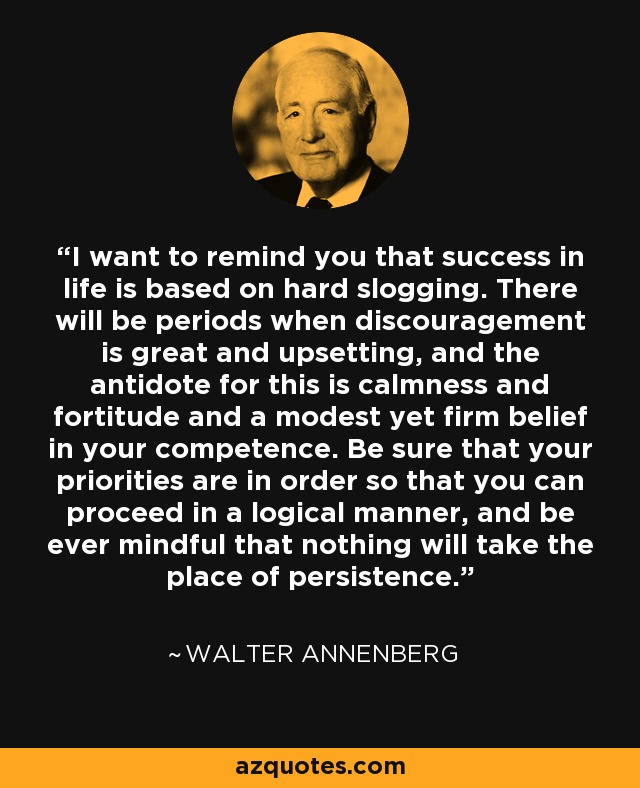 I want to remind you that success in life is based on hard slogging. There will be periods when discouragement is great and upsetting, and the antidote for this is calmness and fortitude and a modest yet firm belief in your competence. Be sure that your priorities are in order so that you can proceed in a logical manner, and be ever mindful that nothing will take the place of persistence. - Walter Annenberg