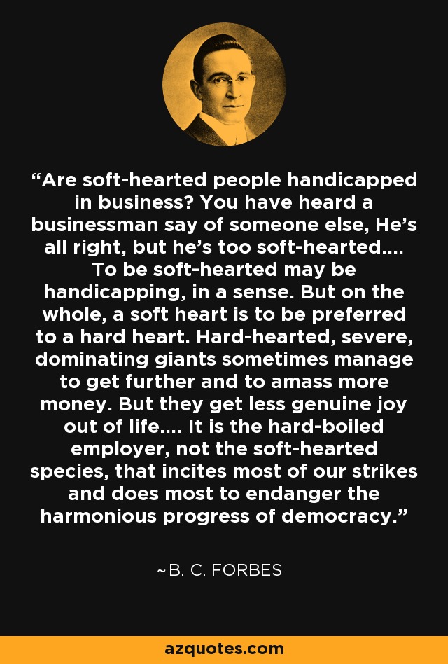 Are soft-hearted people handicapped in business? You have heard a businessman say of someone else, He's all right, but he's too soft-hearted.... To be soft-hearted may be handicapping, in a sense. But on the whole, a soft heart is to be preferred to a hard heart. Hard-hearted, severe, dominating giants sometimes manage to get further and to amass more money. But they get less genuine joy out of life.... It is the hard-boiled employer, not the soft-hearted species, that incites most of our strikes and does most to endanger the harmonious progress of democracy. - B. C. Forbes