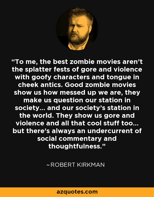 To me, the best zombie movies aren’t the splatter fests of gore and violence with goofy characters and tongue in cheek antics. Good zombie movies show us how messed up we are, they make us question our station in society… and our society’s station in the world. They show us gore and violence and all that cool stuff too… but there’s always an undercurrent of social commentary and thoughtfulness. - Robert Kirkman