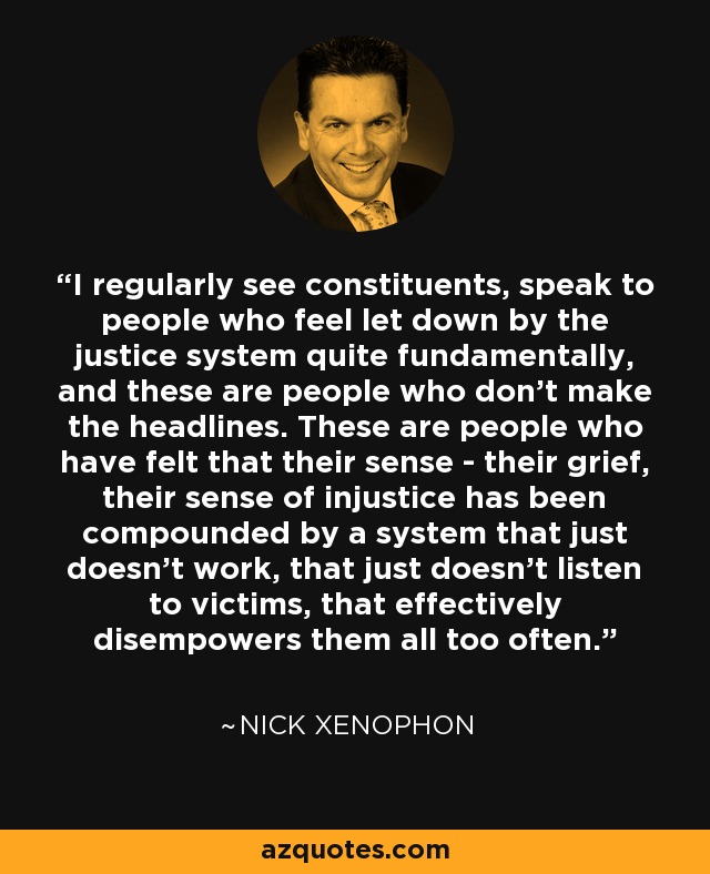 I regularly see constituents, speak to people who feel let down by the justice system quite fundamentally, and these are people who don't make the headlines. These are people who have felt that their sense - their grief, their sense of injustice has been compounded by a system that just doesn't work, that just doesn't listen to victims, that effectively disempowers them all too often. - Nick Xenophon