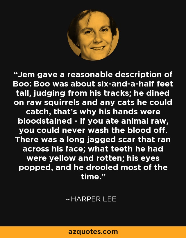 Jem gave a reasonable description of Boo: Boo was about six-and-a-half feet tall, judging from his tracks; he dined on raw squirrels and any cats he could catch, that's why his hands were bloodstained - if you ate animal raw, you could never wash the blood off. There was a long jagged scar that ran across his face; what teeth he had were yellow and rotten; his eyes popped, and he drooled most of the time. - Harper Lee