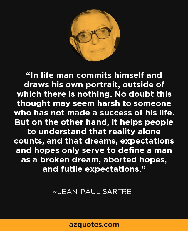 In life man commits himself and draws his own portrait, outside of which there is nothing. No doubt this thought may seem harsh to someone who has not made a success of his life. But on the other hand, it helps people to understand that reality alone counts, and that dreams, expectations and hopes only serve to define a man as a broken dream, aborted hopes, and futile expectations. - Jean-Paul Sartre