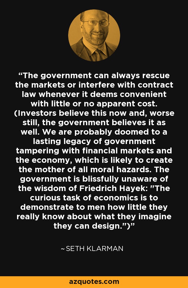 The government can always rescue the markets or interfere with contract law whenever it deems convenient with little or no apparent cost. (Investors believe this now and, worse still, the government believes it as well. We are probably doomed to a lasting legacy of government tampering with financial markets and the economy, which is likely to create the mother of all moral hazards. The government is blissfully unaware of the wisdom of Friedrich Hayek: 