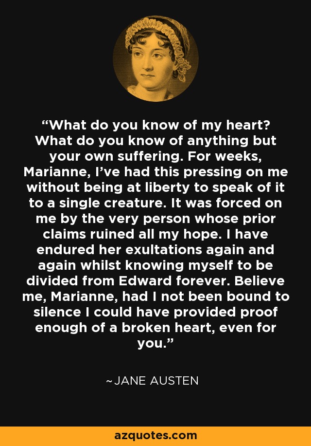 What do you know of my heart? What do you know of anything but your own suffering. For weeks, Marianne, I've had this pressing on me without being at liberty to speak of it to a single creature. It was forced on me by the very person whose prior claims ruined all my hope. I have endured her exultations again and again whilst knowing myself to be divided from Edward forever. Believe me, Marianne, had I not been bound to silence I could have provided proof enough of a broken heart, even for you. - Jane Austen