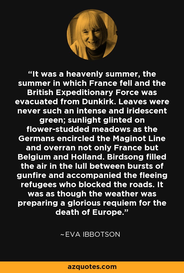 It was a heavenly summer, the summer in which France fell and the British Expeditionary Force was evacuated from Dunkirk. Leaves were never such an intense and iridescent green; sunlight glinted on flower-studded meadows as the Germans encircled the Maginot Line and overran not only France but Belgium and Holland. Birdsong filled the air in the lull between bursts of gunfire and accompanied the fleeing refugees who blocked the roads. It was as though the weather was preparing a glorious requiem for the death of Europe. - Eva Ibbotson