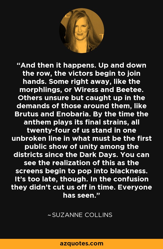 And then it happens. Up and down the row, the victors begin to join hands. Some right away, like the morphlings, or Wiress and Beetee. Others unsure but caught up in the demands of those around them, like Brutus and Enobaria. By the time the anthem plays its final strains, all twenty-four of us stand in one unbroken line in what must be the first public show of unity among the districts since the Dark Days. You can see the realization of this as the screens begin to pop into blackness. It's too late, though. In the confusion they didn't cut us off in time. Everyone has seen. - Suzanne Collins