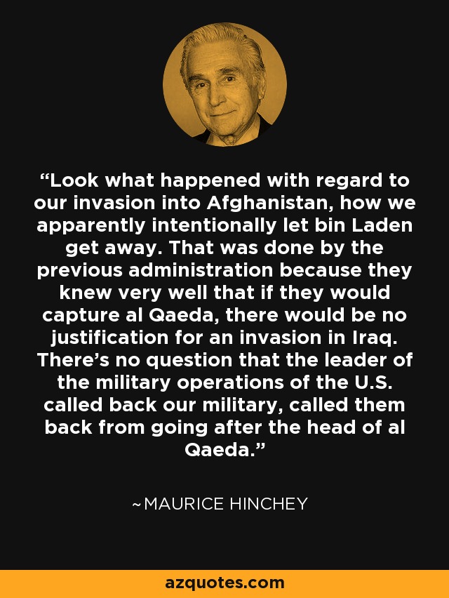 Look what happened with regard to our invasion into Afghanistan, how we apparently intentionally let bin Laden get away. That was done by the previous administration because they knew very well that if they would capture al Qaeda, there would be no justification for an invasion in Iraq. There’s no question that the leader of the military operations of the U.S. called back our military, called them back from going after the head of al Qaeda. - Maurice Hinchey