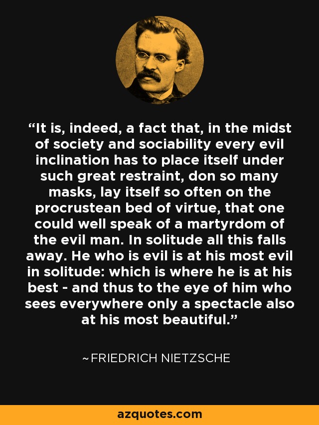 It is, indeed, a fact that, in the midst of society and sociability every evil inclination has to place itself under such great restraint, don so many masks, lay itself so often on the procrustean bed of virtue, that one could well speak of a martyrdom of the evil man. In solitude all this falls away. He who is evil is at his most evil in solitude: which is where he is at his best - and thus to the eye of him who sees everywhere only a spectacle also at his most beautiful. - Friedrich Nietzsche