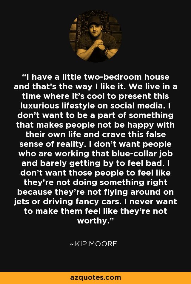 I have a little two-bedroom house and that's the way I like it. We live in a time where it's cool to present this luxurious lifestyle on social media. I don't want to be a part of something that makes people not be happy with their own life and crave this false sense of reality. I don't want people who are working that blue-collar job and barely getting by to feel bad. I don't want those people to feel like they're not doing something right because they're not flying around on jets or driving fancy cars. I never want to make them feel like they're not worthy. - Kip Moore