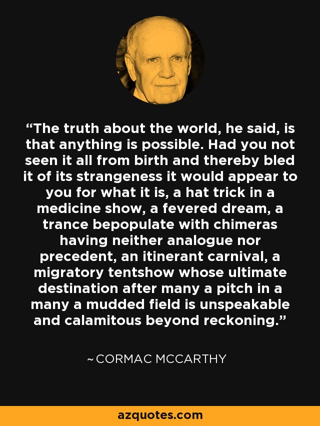 The truth about the world, he said, is that anything is possible. Had you not seen it all from birth and thereby bled it of its strangeness it would appear to you for what it is, a hat trick in a medicine show, a fevered dream, a trance bepopulate with chimeras having neither analogue nor precedent, an itinerant carnival, a migratory tentshow whose ultimate destination after many a pitch in a many a mudded field is unspeakable and calamitous beyond reckoning. - Cormac McCarthy