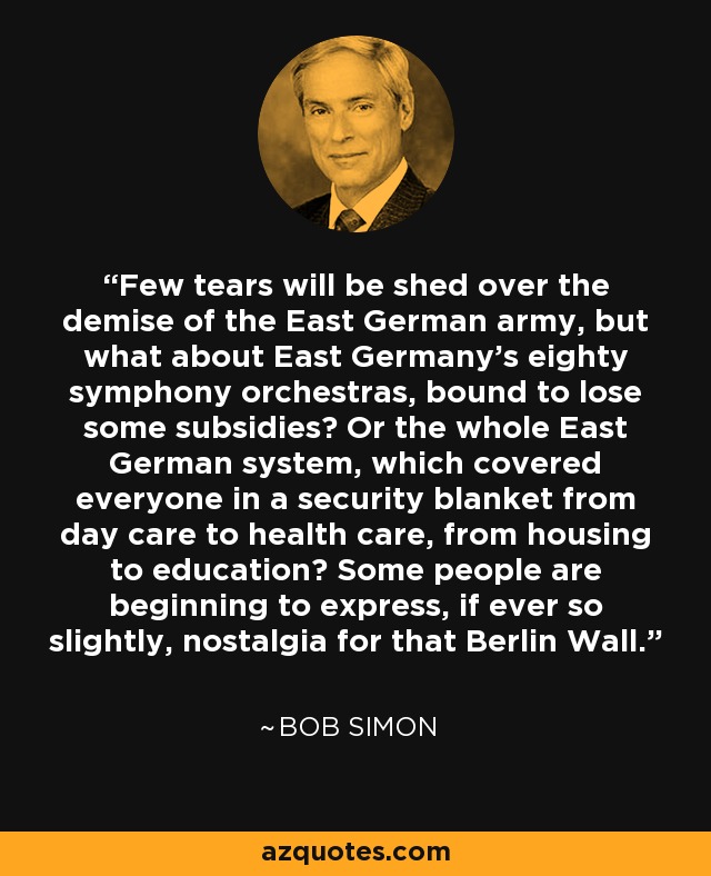 Few tears will be shed over the demise of the East German army, but what about East Germany’s eighty symphony orchestras, bound to lose some subsidies? Or the whole East German system, which covered everyone in a security blanket from day care to health care, from housing to education? Some people are beginning to express, if ever so slightly, nostalgia for that Berlin Wall. - Bob Simon