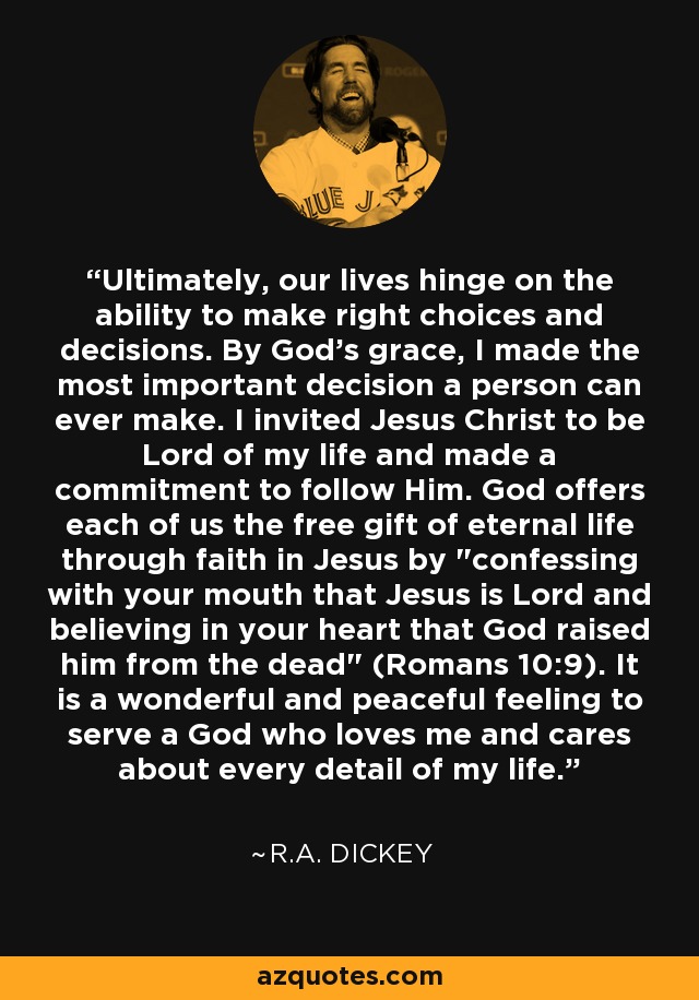 Ultimately, our lives hinge on the ability to make right choices and decisions. By God's grace, I made the most important decision a person can ever make. I invited Jesus Christ to be Lord of my life and made a commitment to follow Him. God offers each of us the free gift of eternal life through faith in Jesus by 