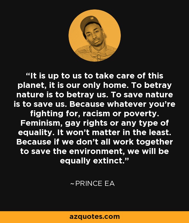 It is up to us to take care of this planet, it is our only home. To betray nature is to betray us. To save nature is to save us. Because whatever you're fighting for, racism or poverty. Feminism, gay rights or any type of equality. It won't matter in the least. Because if we don't all work together to save the environment, we will be equally extinct. - Prince Ea