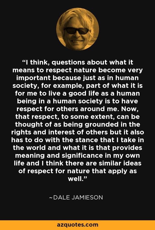 I think, questions about what it means to respect nature become very important because just as in human society, for example, part of what it is for me to live a good life as a human being in a human society is to have respect for others around me. Now, that respect, to some extent, can be thought of as being grounded in the rights and interest of others but it also has to do with the stance that I take in the world and what it is that provides meaning and significance in my own life and I think there are similar ideas of respect for nature that apply as well. - Dale Jamieson