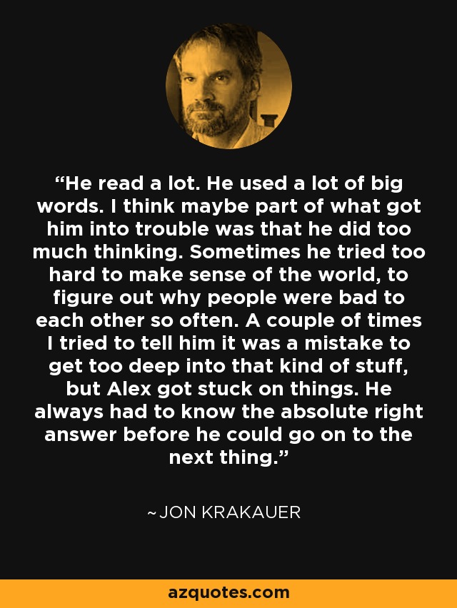 He read a lot. He used a lot of big words. I think maybe part of what got him into trouble was that he did too much thinking. Sometimes he tried too hard to make sense of the world, to figure out why people were bad to each other so often. A couple of times I tried to tell him it was a mistake to get too deep into that kind of stuff, but Alex got stuck on things. He always had to know the absolute right answer before he could go on to the next thing. - Jon Krakauer