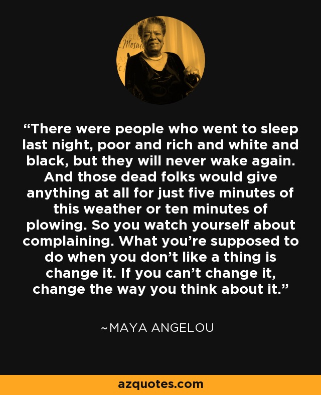 There were people who went to sleep last night, poor and rich and white and black, but they will never wake again. And those dead folks would give anything at all for just five minutes of this weather or ten minutes of plowing. So you watch yourself about complaining. What you're supposed to do when you don't like a thing is change it. If you can't change it, change the way you think about it. - Maya Angelou