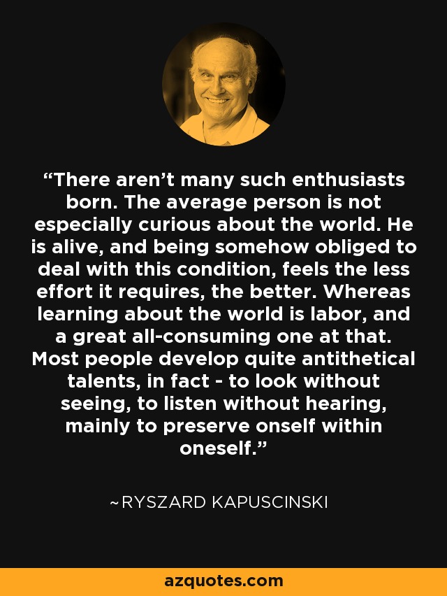 There aren't many such enthusiasts born. The average person is not especially curious about the world. He is alive, and being somehow obliged to deal with this condition, feels the less effort it requires, the better. Whereas learning about the world is labor, and a great all-consuming one at that. Most people develop quite antithetical talents, in fact - to look without seeing, to listen without hearing, mainly to preserve onself within oneself. - Ryszard Kapuscinski